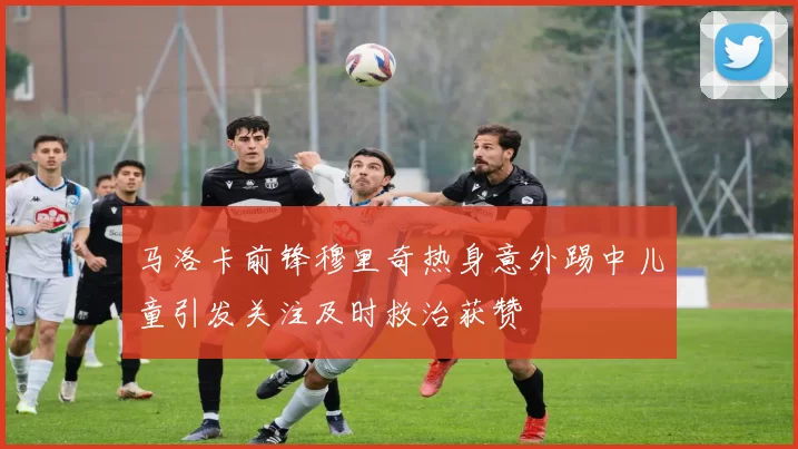 马洛卡前锋穆里奇热身意外踢中儿童引发关注及时救治获赞