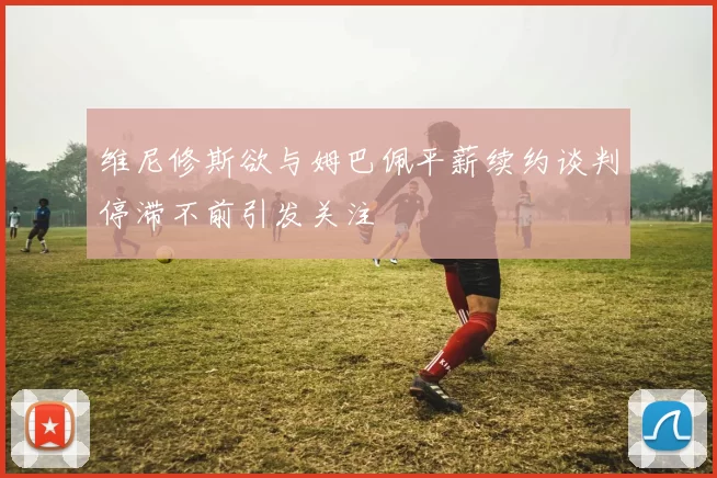 维尼修斯欲与姆巴佩平薪续约谈判停滞不前引发关注