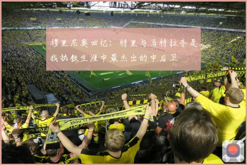 穆里尼奥回忆：特里与马特拉齐是我执教生涯中最杰出的中后卫