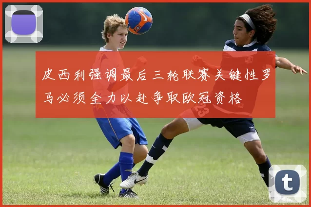 皮西利强调最后三轮联赛关键性罗马必须全力以赴争取欧冠资格