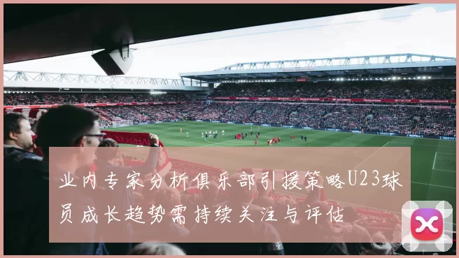 业内专家分析俱乐部引援策略U23球员成长趋势需持续关注与评估