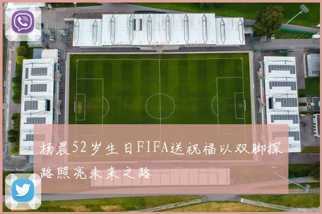 杨晨52岁生日FIFA送祝福以双脚探路照亮未来之路