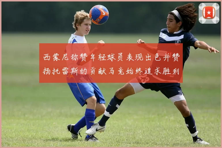 西蒙尼称赞年轻球员表现出色并赞扬托雷斯的贡献马竞始终追求胜利