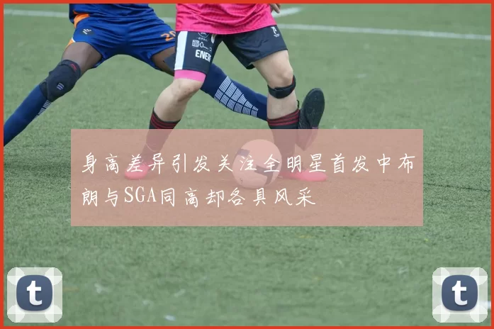身高差异引发关注全明星首发中布朗与SGA同高却各具风采
