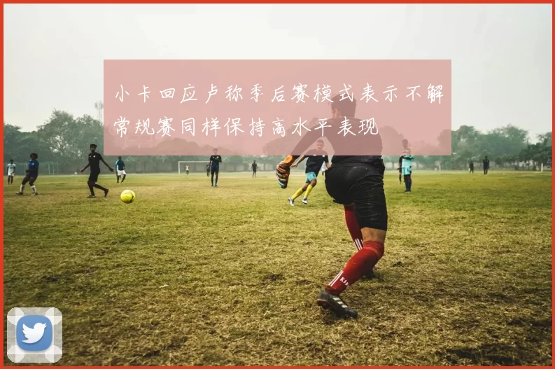 小卡回应卢称季后赛模式表示不解常规赛同样保持高水平表现