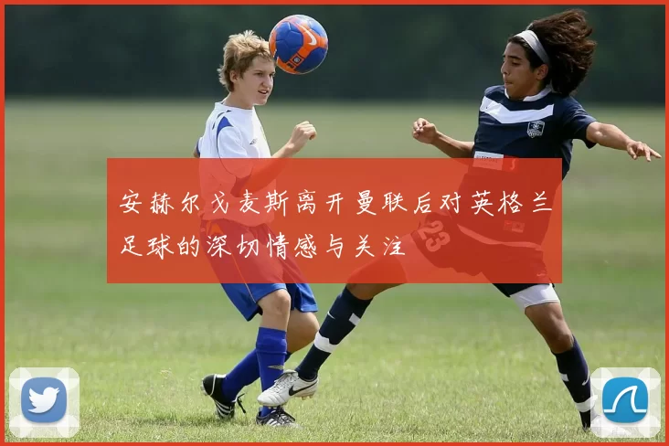 安赫尔戈麦斯离开曼联后对英格兰足球的深切情感与关注