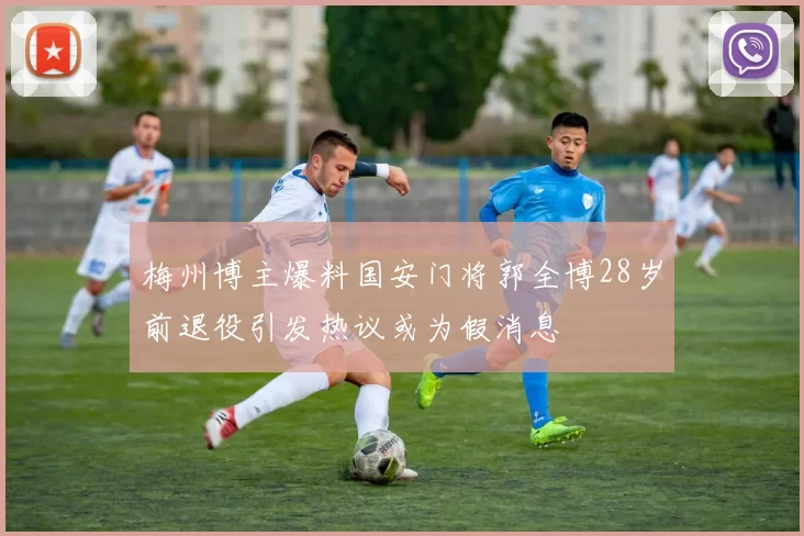 梅州博主爆料国安门将郭全博28岁前退役引发热议或为假消息