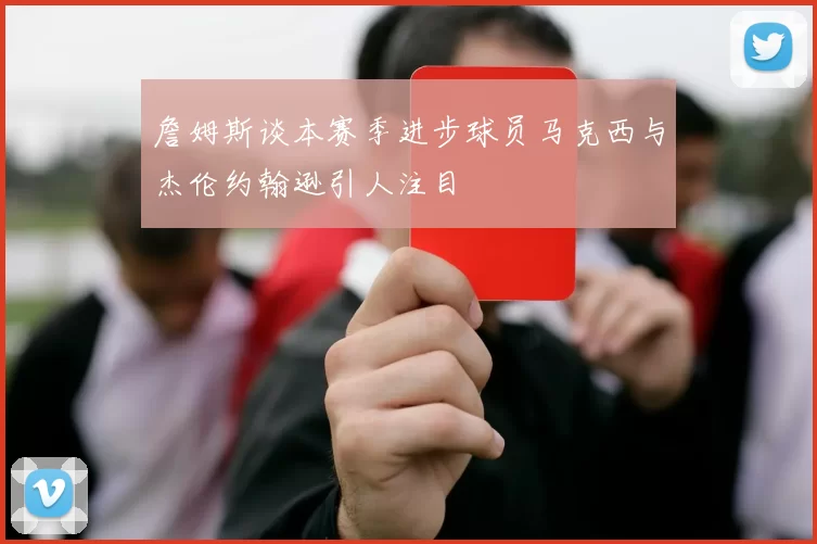 詹姆斯谈本赛季进步球员马克西与杰伦约翰逊引人注目