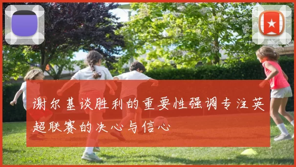 谢尔基谈胜利的重要性强调专注英超联赛的决心与信心