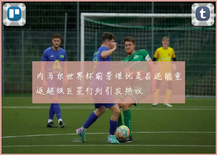 内马尔世界杯前景堪忧是否还能重返超级巨星行列引发热议